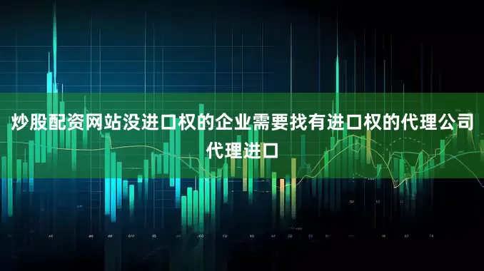 炒股配资网站没进口权的企业需要找有进口权的代理公司代理进口