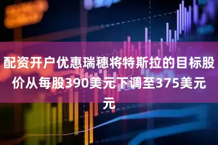 配资开户优惠瑞穗将特斯拉的目标股价从每股390美元下调至375美元