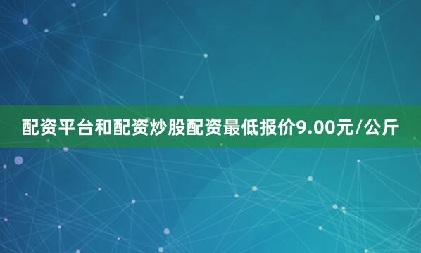 配资平台和配资炒股配资最低报价9.00元/公斤