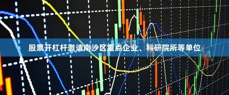 股票开杠杆邀请南沙区重点企业、科研院所等单位