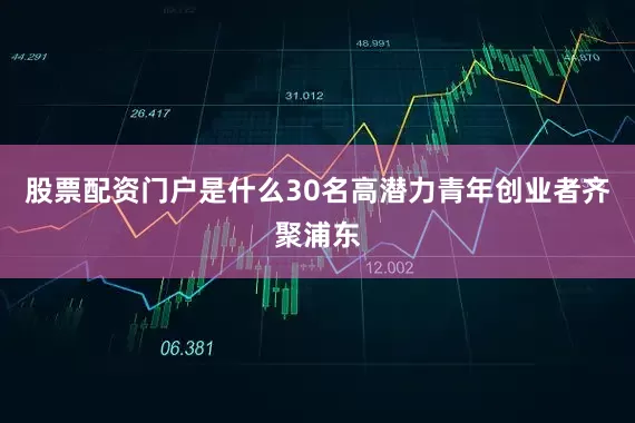 股票配资门户是什么30名高潜力青年创业者齐聚浦东
