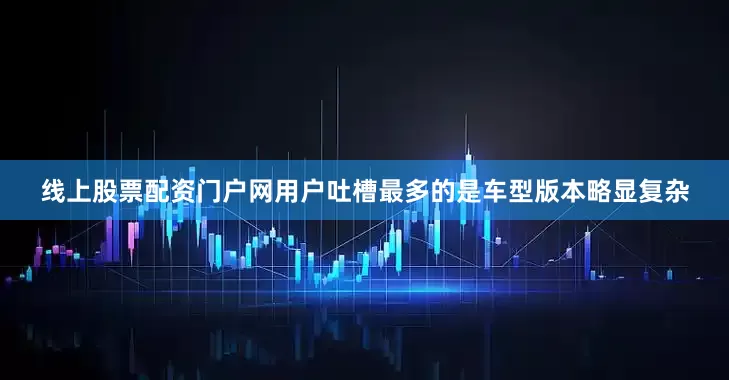 线上股票配资门户网用户吐槽最多的是车型版本略显复杂