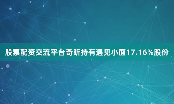 股票配资交流平台奇昕持有遇见小面17.16%股份