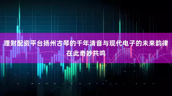 理财配资平台扬州古琴的千年清音与现代电子的未来韵律在此奇妙共鸣